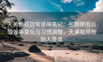 天美影视日常使用笔记：长期使用后的效率变化与习惯调整，天美视频创始人是谁