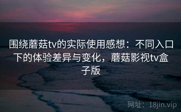 围绕蘑菇tv的实际使用感想：不同入口下的体验差异与变化，蘑菇影视tv盒子版