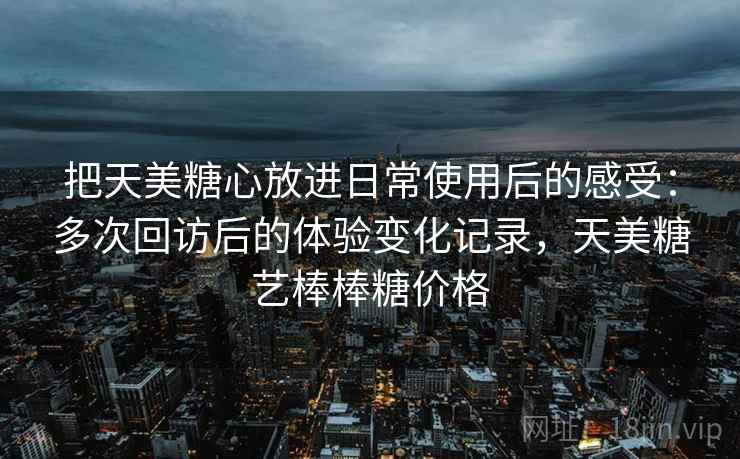 把天美糖心放进日常使用后的感受：多次回访后的体验变化记录，天美糖艺棒棒糖价格