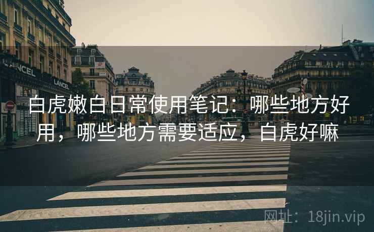 白虎嫩白日常使用笔记:哪些地方好用,哪些地方需要适应,白虎好嘛 白虎嫩白日常使用笔记:哪些地方好用,哪些地方需要适应,白虎好嘛