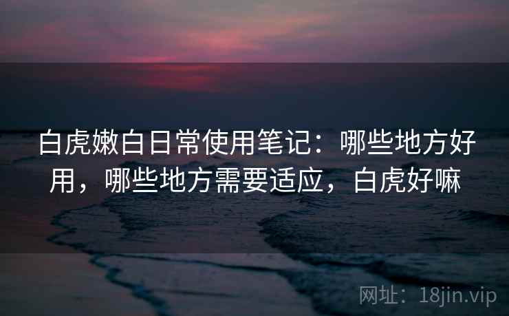 白虎嫩白日常使用笔记:哪些地方好用,哪些地方需要适应,白虎好嘛 白虎嫩白日常使用笔记:哪些地方好用,哪些地方需要适应,白虎好嘛