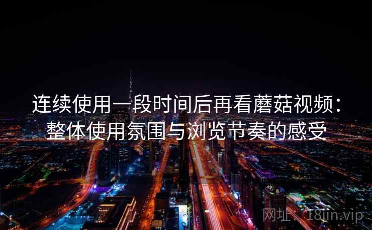 连续使用一段时间后再看蘑菇视频：整体使用氛围与浏览节奏的感受