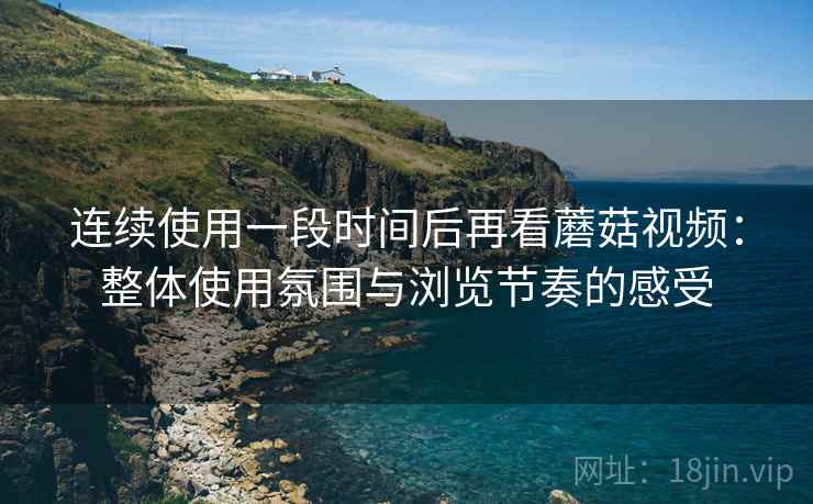 连续使用一段时间后再看蘑菇视频：整体使用氛围与浏览节奏的感受