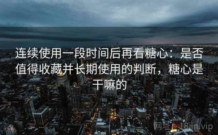 连续使用一段时间后再看糖心：是否值得收藏并长期使用的判断，糖心是干嘛的
