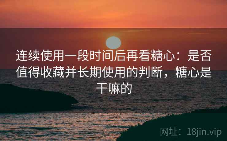 连续使用一段时间后再看糖心：是否值得收藏并长期使用的判断，糖心是干嘛的