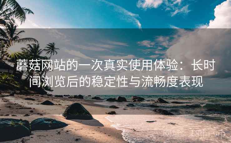 蘑菇网站的一次真实使用体验:长时间浏览后的稳定性与流畅度表现 蘑菇网站的一次真实使用体验:长时间浏览后的稳定性与流畅度表现
