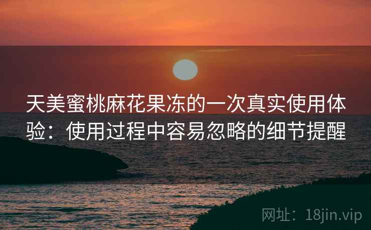 天美蜜桃麻花果冻的一次真实使用体验:使用过程中容易忽略的细节提醒 天美蜜桃麻花果冻的一次真实使用体验:使用过程中容易忽略的细节提醒
