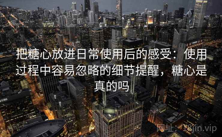 把糖心放进日常使用后的感受:使用过程中容易忽略的细节提醒,糖心是真的吗 把糖心放进日常使用后的感受:使用过程中容易忽略的细节提醒,糖心是真的吗