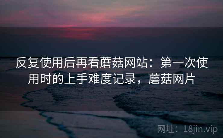 反复使用后再看蘑菇网站:第一次使用时的上手难度记录,蘑菇网片 反复使用后再看蘑菇网站:第一次使用时的上手难度记录,蘑菇网片