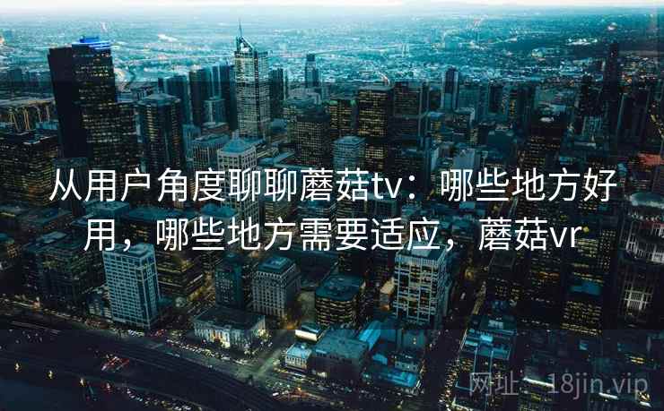 从用户角度聊聊蘑菇tv:哪些地方好用,哪些地方需要适应,蘑菇vr 从用户角度聊聊蘑菇tv:哪些地方好用,哪些地方需要适应,蘑菇vr