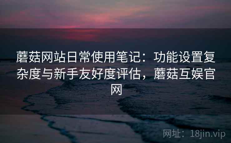 蘑菇网站日常使用笔记:功能设置复杂度与新手友好度评估,蘑菇互娱官网 蘑菇网站日常使用笔记:功能设置复杂度与新手友好度评估,蘑菇互娱官网