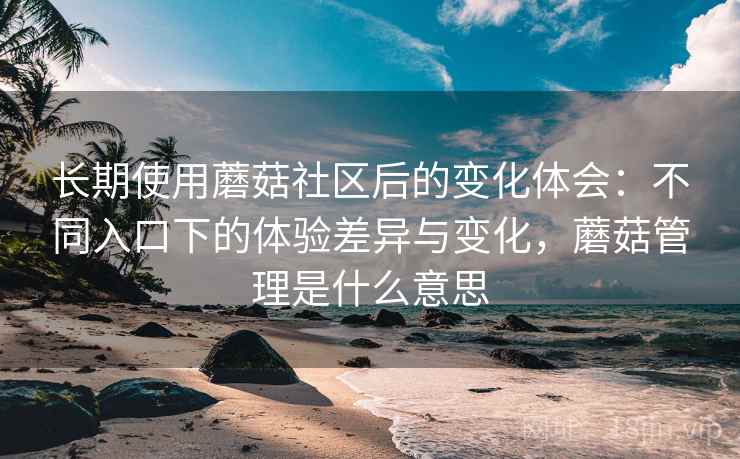 长期使用蘑菇社区后的变化体会：不同入口下的体验差异与变化，蘑菇管理是什么意思