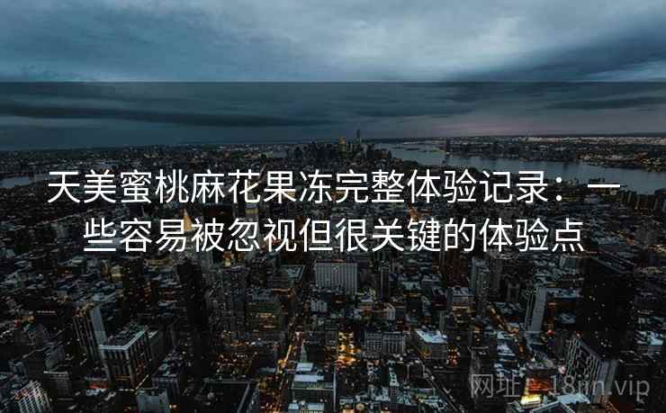 天美蜜桃麻花果冻完整体验记录:一些容易被忽视但很关键的体验点 天美蜜桃麻花果冻完整体验记录:一些容易被忽视但很关键的体验点