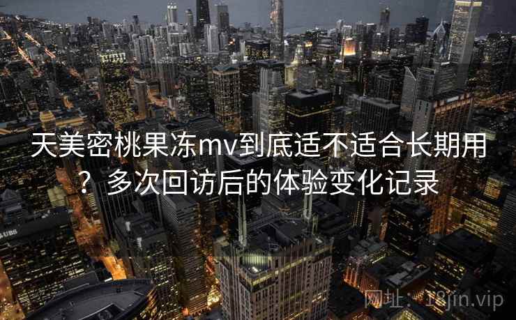 天美密桃果冻mv到底适不适合长期用？多次回访后的体验变化记录