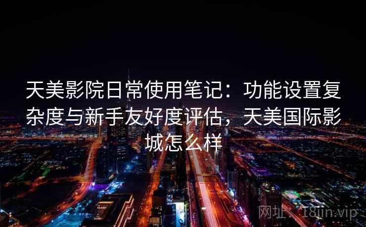 天美影院日常使用笔记：功能设置复杂度与新手友好度评估，天美国际影城怎么样