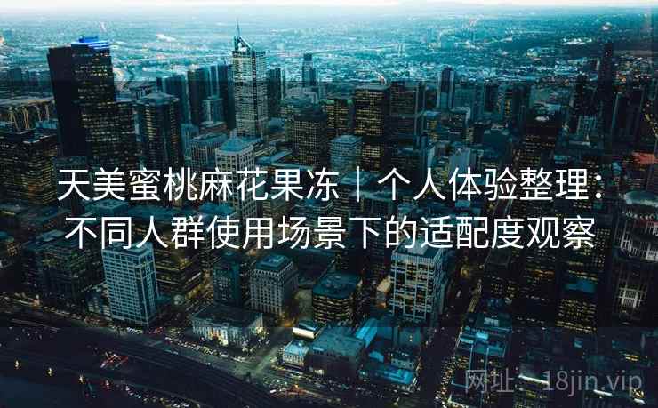 天美蜜桃麻花果冻｜个人体验整理：不同人群使用场景下的适配度观察