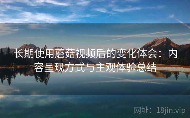 长期使用蘑菇视频后的变化体会：内容呈现方式与主观体验总结