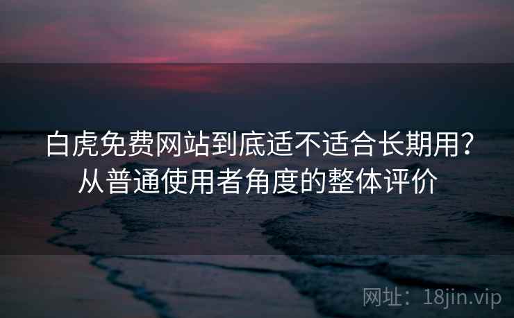 白虎免费网站到底适不适合长期用？从普通使用者角度的整体评价