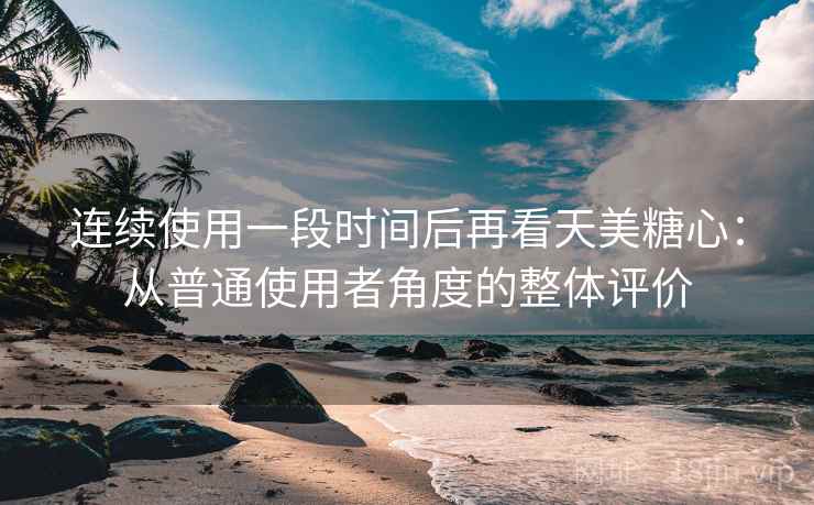 连续使用一段时间后再看天美糖心：从普通使用者角度的整体评价