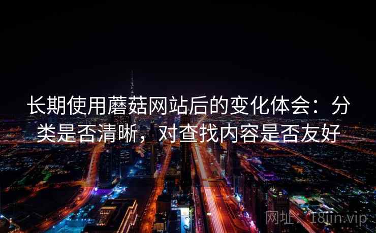 长期使用蘑菇网站后的变化体会：分类是否清晰，对查找内容是否友好