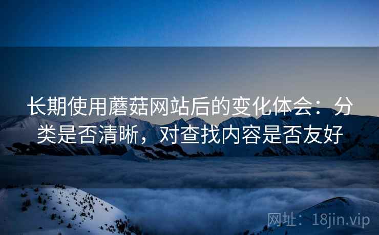 长期使用蘑菇网站后的变化体会：分类是否清晰，对查找内容是否友好