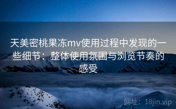 天美密桃果冻mv使用过程中发现的一些细节：整体使用氛围与浏览节奏的感受