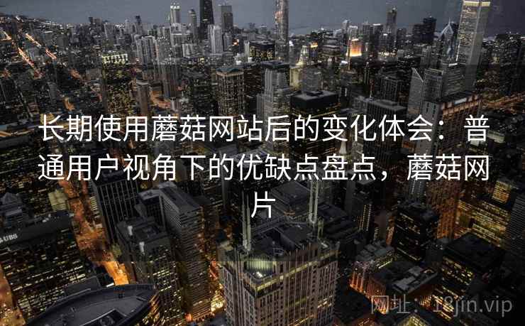 长期使用蘑菇网站后的变化体会：普通用户视角下的优缺点盘点，蘑菇网片