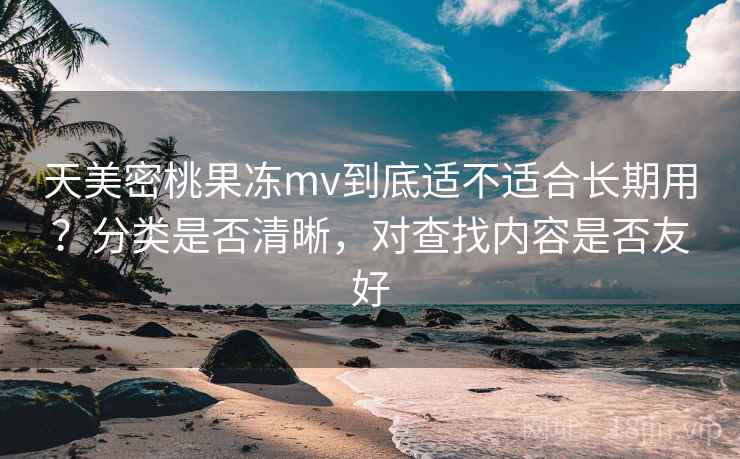 天美密桃果冻mv到底适不适合长期用？分类是否清晰，对查找内容是否友好