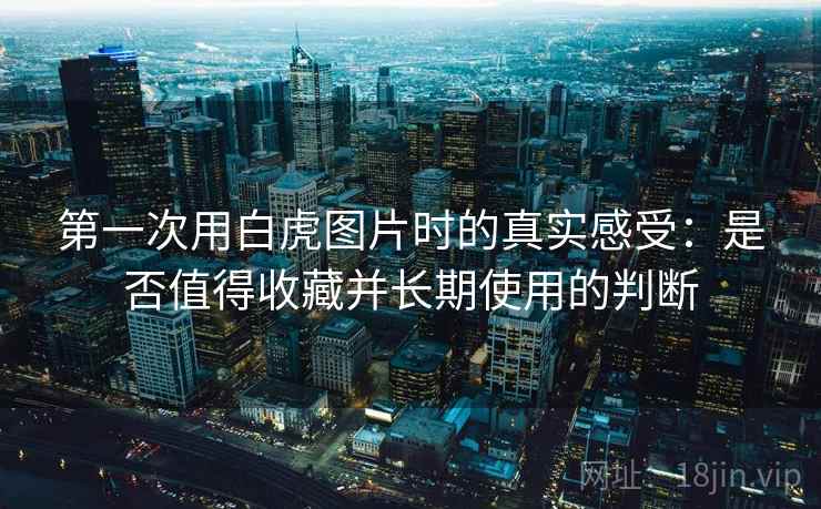 第一次用白虎图片时的真实感受：是否值得收藏并长期使用的判断