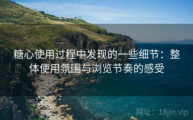 糖心使用过程中发现的一些细节：整体使用氛围与浏览节奏的感受
