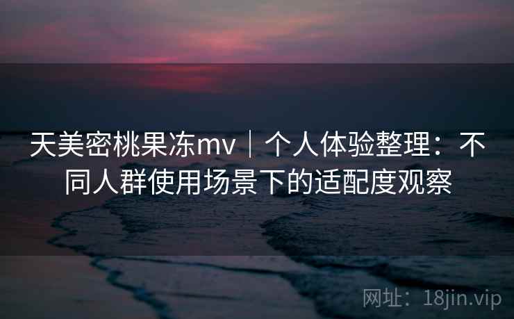 天美密桃果冻mv｜个人体验整理：不同人群使用场景下的适配度观察
