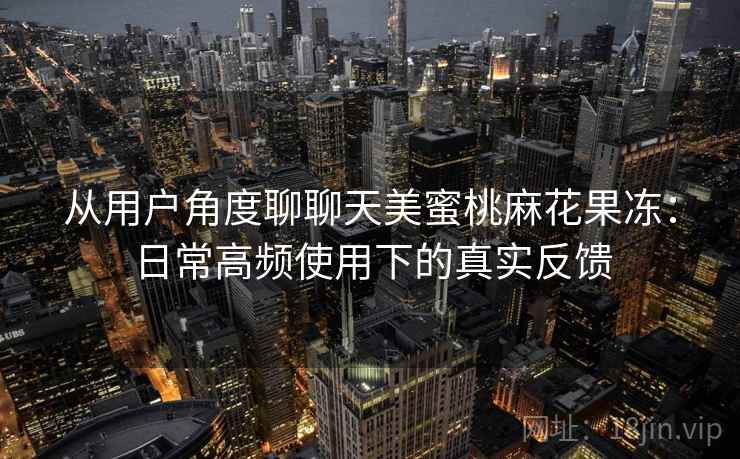 从用户角度聊聊天美蜜桃麻花果冻：日常高频使用下的真实反馈