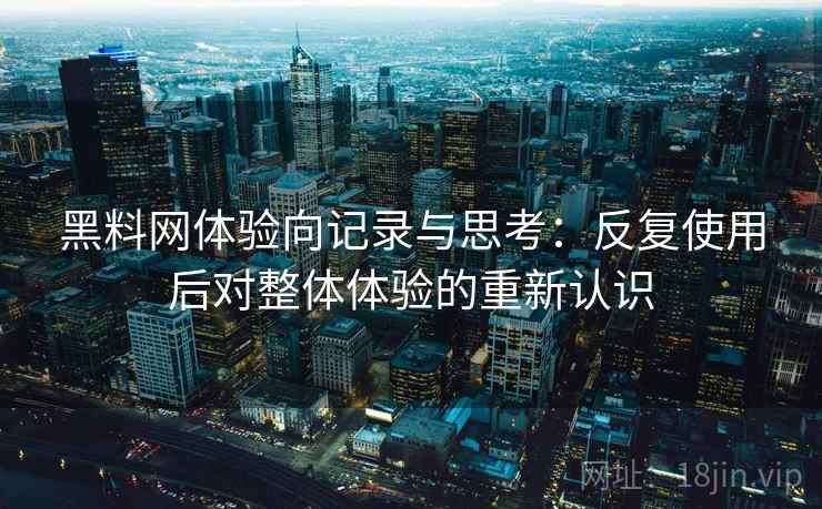 黑料网体验向记录与思考：反复使用后对整体体验的重新认识