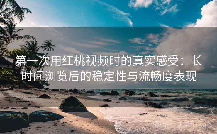 第一次用红桃视频时的真实感受：长时间浏览后的稳定性与流畅度表现