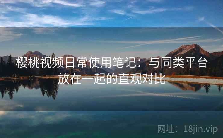 樱桃视频日常使用笔记：与同类平台放在一起的直观对比