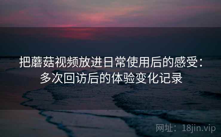 把蘑菇视频放进日常使用后的感受：多次回访后的体验变化记录