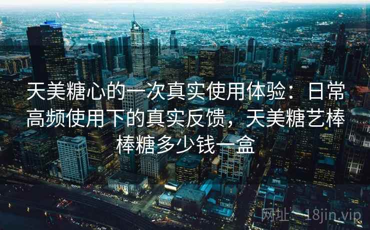 天美糖心的一次真实使用体验：日常高频使用下的真实反馈，天美糖艺棒棒糖多少钱一盒