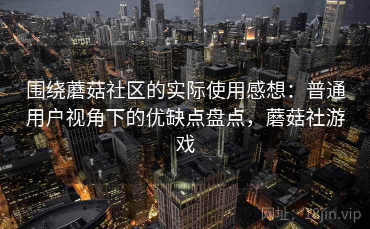 围绕蘑菇社区的实际使用感想：普通用户视角下的优缺点盘点，蘑菇社游戏