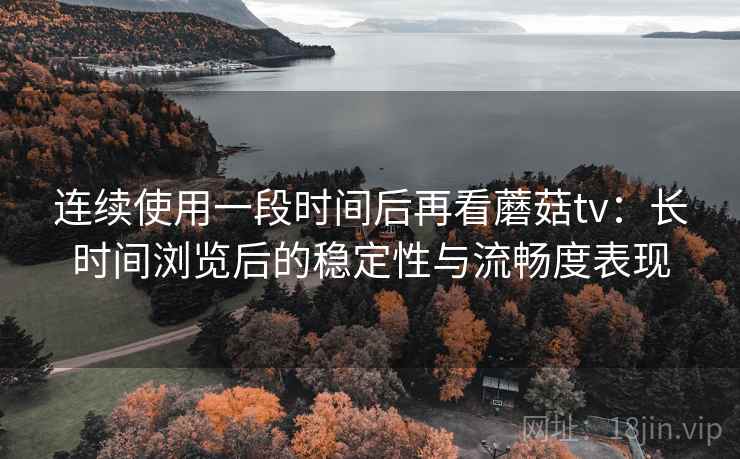 连续使用一段时间后再看蘑菇tv：长时间浏览后的稳定性与流畅度表现