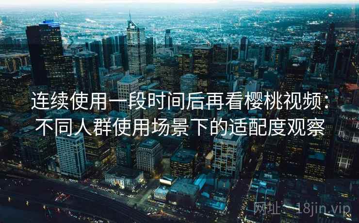 连续使用一段时间后再看樱桃视频:不同人群使用场景下的适配度观察 连续使用一段时间后再看樱桃视频:不同人群使用场景下的适配度观察