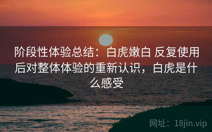 阶段性体验总结:白虎嫩白 反复使用后对整体体验的重新认识,白虎是什么感受 阶段性体验总结:白虎嫩白 反复使用后对整体体验的重新认识,白虎是什么感受