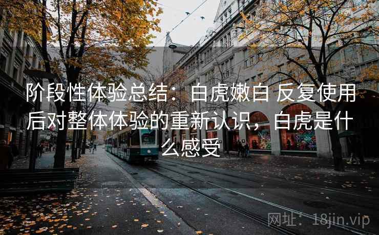 阶段性体验总结:白虎嫩白 反复使用后对整体体验的重新认识,白虎是什么感受 阶段性体验总结:白虎嫩白 反复使用后对整体体验的重新认识,白虎是什么感受