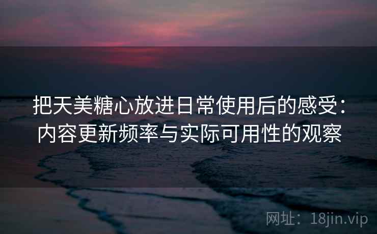 把天美糖心放进日常使用后的感受:内容更新频率与实际可用性的观察 把天美糖心放进日常使用后的感受:内容更新频率与实际可用性的观察