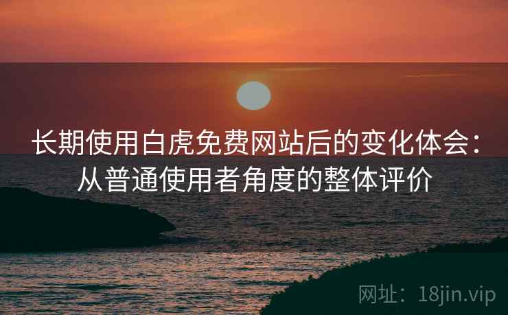 长期使用白虎免费网站后的变化体会：从普通使用者角度的整体评价