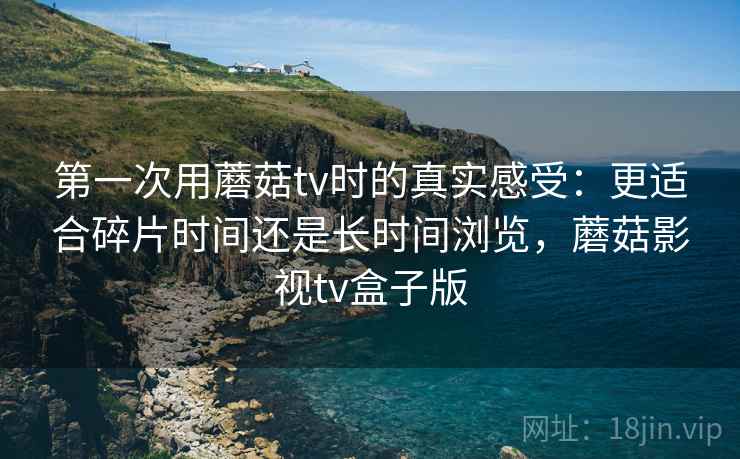 第一次用蘑菇tv时的真实感受：更适合碎片时间还是长时间浏览，蘑菇影视tv盒子版