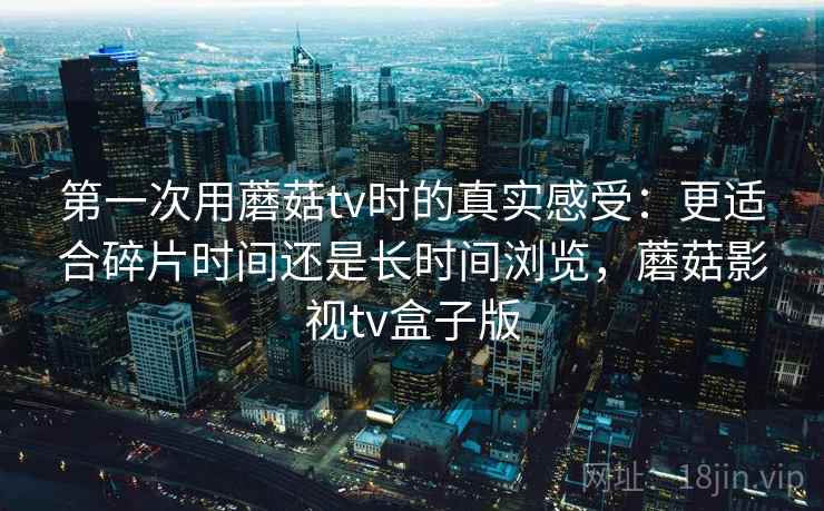 第一次用蘑菇tv时的真实感受：更适合碎片时间还是长时间浏览，蘑菇影视tv盒子版