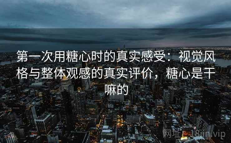 第一次用糖心时的真实感受:视觉风格与整体观感的真实评价,糖心是干嘛的 第一次用糖心时的真实感受:视觉风格与整体观感的真实评价,糖心是干嘛的