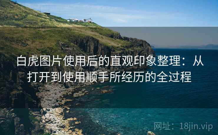 白虎图片使用后的直观印象整理:从打开到使用顺手所经历的全过程 白虎图片使用后的直观印象整理:从打开到使用顺手所经历的全过程