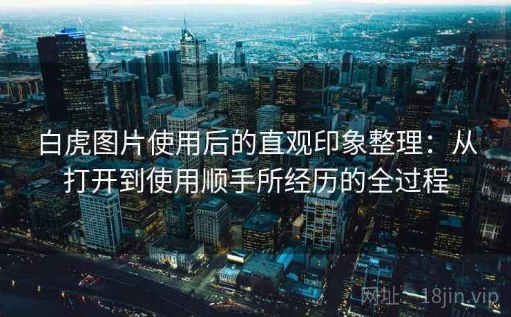 白虎图片使用后的直观印象整理:从打开到使用顺手所经历的全过程 白虎图片使用后的直观印象整理:从打开到使用顺手所经历的全过程