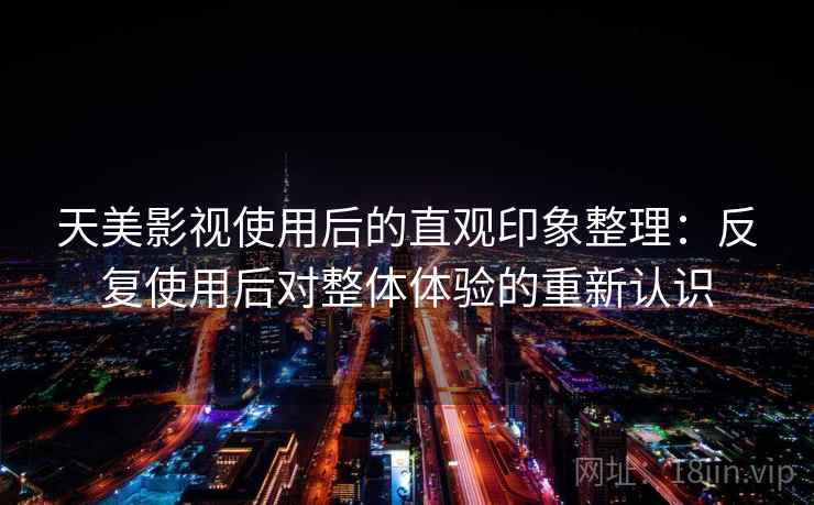 天美影视使用后的直观印象整理：反复使用后对整体体验的重新认识